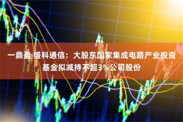 一鼎盈 盛科通信：大股东国家集成电路产业投资基金拟减持不超3%公司股份