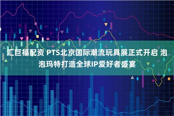 汇巨福配资 PTS北京国际潮流玩具展正式开启 泡泡玛特打造全球IP爱好者盛宴