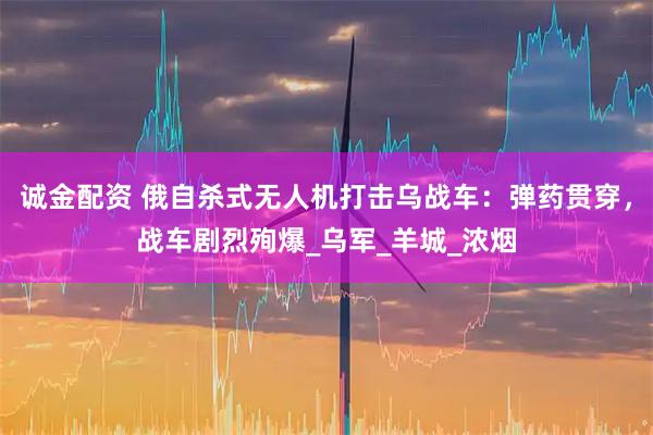 诚金配资 俄自杀式无人机打击乌战车：弹药贯穿，战车剧烈殉爆_乌军_羊城_浓烟