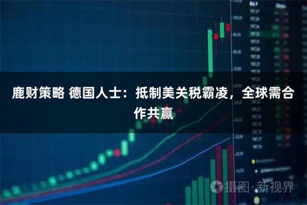 鹿财策略 德国人士：抵制美关税霸凌，全球需合作共赢