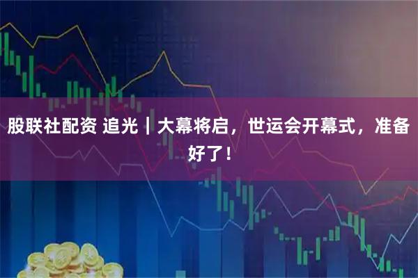 股联社配资 追光｜大幕将启，世运会开幕式，准备好了！