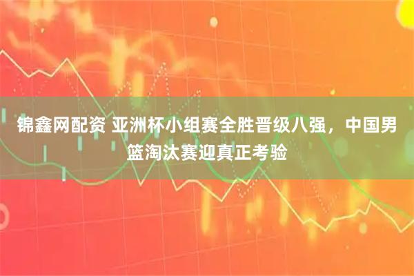 锦鑫网配资 亚洲杯小组赛全胜晋级八强，中国男篮淘汰赛迎真正考验