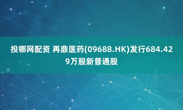 投哪网配资 再鼎医药(09688.HK)发行684.429万股新普通股