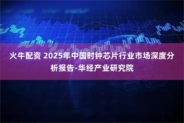 火牛配资 2025年中国时钟芯片行业市场深度分析报告-华经产业研究院