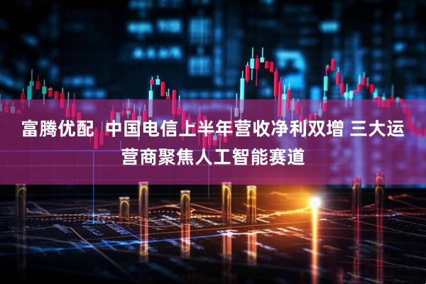 富腾优配  中国电信上半年营收净利双增 三大运营商聚焦人工智能赛道