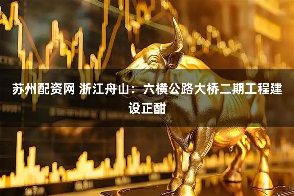 苏州配资网 浙江舟山：六横公路大桥二期工程建设正酣