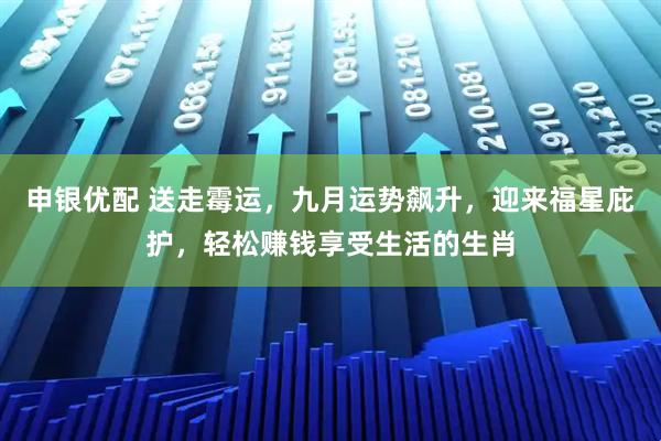 申银优配 送走霉运，九月运势飙升，迎来福星庇护，轻松赚钱享受生活的生肖