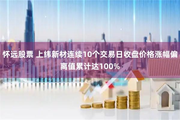 怀远股票 上纬新材连续10个交易日收盘价格涨幅偏离值累计达100%
