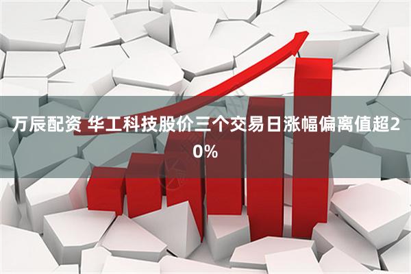 万辰配资 华工科技股价三个交易日涨幅偏离值超20%