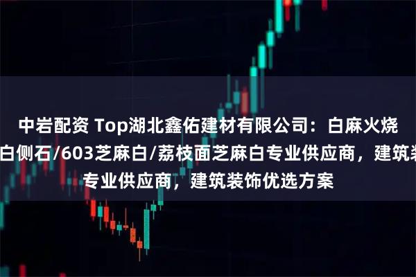 中岩配资 Top湖北鑫佑建材有限公司：白麻火烧面石材/芝麻白侧石/603芝麻白/荔枝面芝麻白专业供应商，建筑装饰优选方案