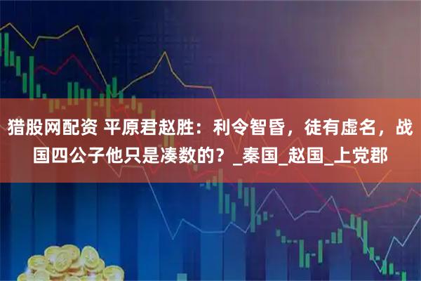 猎股网配资 平原君赵胜:利令智昏,徒有虚名,战国四公子他只是凑数的?_秦国_赵国_上党郡