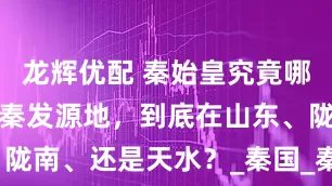 龙辉优配 秦始皇究竟哪里人?都争秦发源地,到底在山东、陇南、还是天水?_秦国_秦非子_历史