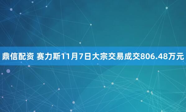 鼎信配资 赛力斯11月7日大宗交易成交806.48万元
