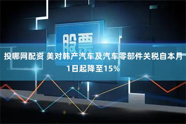 投哪网配资 美对韩产汽车及汽车零部件关税自本月1日起降至15%