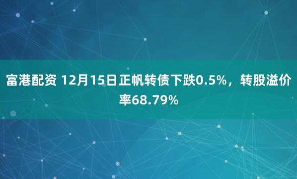 富港配资 12月15日正帆转债下跌0.5%，转股溢价率68.79%