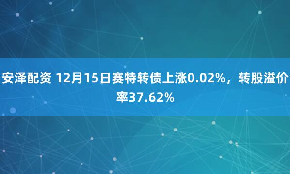 安泽配资 12月15日赛特转债上涨0.02%，转股溢价率37.62%